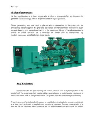 2 | P a g e
A diesel generator
is the combination of a diesel engine with an electric generator (often an alternator) to
generate electrical energy. This is a specific case of engine-generator.
Diesel generating sets are used in places without connection to the power grid, as
emergency power-supply if the grid fails, as well as for more complex applications such
as peak-lopping, grid support and export to the power grid. Sizing of diesel generators is
critical to avoid low-load or a shortage of power and is complicated by
modern electronics, specifically non-linear loads.
Turf Equipment
Golf course turf is the grass covering golf courses, which is used as a playing surface in the
sport of golf. The grass is carefully maintained by a greens keeper to control weeds, insects and to
introduce nutrients such as nitrogen fertilization. The grass is kept at a constant height by mowing.
A lawn is an area of land planted with grasses or (rarely) other durable plants, which are maintained
at a short height and used for aesthetic and recreational purposes. Common characteristics of a
lawn are that it is composed only of grass species, it is subject to weed and pest control, it is subject
 