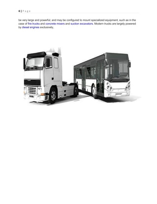 4 | P a g e
be very large and powerful, and may be configured to mount specialized equipment, such as in the
case of fire trucks and concrete mixers and suction excavators. Modern trucks are largely powered
by diesel engines exclusively,
 