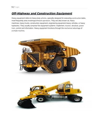 5 | P a g e
Off-Highway and Construction Equipment
Heavy equipment refers to heavy-duty vehicles, specially designed for executing construction tasks,
most frequently ones involvingearthwork operations. They are also known as, heavy
machines, heavy trucks, construction equipment, engineering equipment,heavy vehicles, or heavy
hydraulics. They usually comprise five equipment systems: implement, traction, structure, power
train, control and information. Heavy equipment functions through the mechanical advantage of
a simple machine,
 