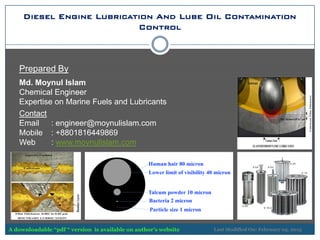 Diesel Engine Lubrication And Lube Oil Contamination
Control
Prepared By
Md. Moynul Islam
Chemical Engineer
Expertise on Marine Fuels and Lubricants
Contact
Email : engineer@moynulislam.com
Mobile : +8801816449869
Web : www.moynulislam.com
Last Modified On: February 05, 2015A downloadable “pdf “ version is available on author’s website
 