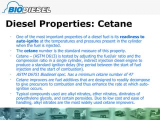 Diesel Properties: Cetane One of the most important properties of a diesel fuel is its  readiness to auto-ignite  at the temperatures and pressures present in the cylinder when the fuel is injected. The  cetane  number is the standard measure of this property. Cetane – (ASTM D613) is tested by adjusting the fuel/air ratio and the compression ratio in a single cylinder, indirect injection diesel engine to produce a standard ignition delay (the period between the start of fuel injection and the start of combustion).  ASTM D6751 Biodiesel spec. has a minimum cetane number of 47 Cetane improvers are fuel additives that are designed to readily decompose to give precursors to combustion and thus enhance the rate at which auto-ignition occurs. Typical compounds used are alkyl nitrates, ether nitrates, dinitrates of polyethylene glycols, and certain peroxides. Due to low cost and ease of handling, alkyl nitrates are the most widely used cetane improvers. 