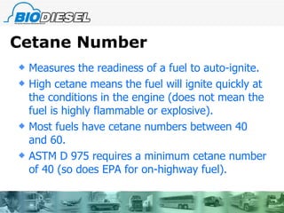 Cetane Number Measures the readiness of a fuel to auto-ignite. High cetane means the fuel will ignite quickly at the conditions in the engine (does not mean the fuel is highly flammable or explosive). Most fuels have cetane numbers between 40 and 60. ASTM D 975 requires a minimum cetane number of 40 (so does EPA for on-highway fuel). 