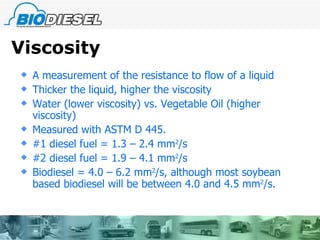 Viscosity A measurement of the resistance to flow of a liquid  Thicker the liquid, higher the viscosity Water (lower viscosity) vs. Vegetable Oil (higher viscosity)  Measured with ASTM D 445. #1 diesel fuel = 1.3 – 2.4 mm 2 /s #2 diesel fuel = 1.9 – 4.1 mm 2 /s Biodiesel = 4.0 – 6.2 mm 2 /s, although most soybean based biodiesel will be between 4.0 and 4.5 mm 2 /s. 