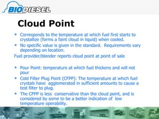 Cloud Point Corresponds to the temperature at which fuel first starts to crystallize (forms a faint cloud in liquid) when cooled. No specific value is given in the standard.  Requirements vary depending on location. Fuel provider/blender reports cloud point at point of sale Pour Point: temperature at which fuel thickens and will not pour Cold Filter Plug Point (CFPP): The temperature at which fuel crystals have  agglomerated in sufficient amounts to cause a test filter to plug. The CFPP is less  conservative than the cloud point, and is considered by some to be a better indication of  low temperature operability.  
