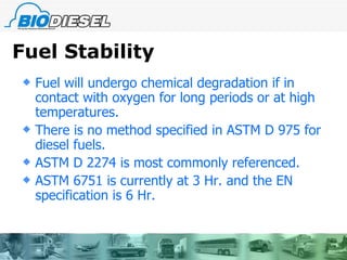 Fuel Stability Fuel will undergo chemical degradation if in contact with oxygen for long periods or at high temperatures. There is no method specified in ASTM D 975 for diesel fuels. ASTM D 2274 is most commonly referenced. ASTM 6751 is currently at 3 Hr. and the EN specification is 6 Hr. 
