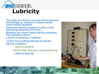 Lubricity The ability of a fluid to minimize friction between, and damage to, surfaces in relative motion under loaded conditions.  Diesel fuel injection equipment relies on the lubricating properties of the fuel. Biodiesel has shown higher lubricity properties than petroleum diesel Lubricity is tested by 2 methods: -SLBOLCE  (scuffing load ball on cylinder lubricity evaluator) ASTM D 6078-99 -HFRR  (high frequency reciprocating rig) ASTM D 6079-99 