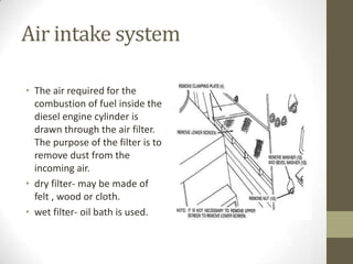 Air intake system
• The air required for the
combustion of fuel inside the
diesel engine cylinder is
drawn through the air filter.
The purpose of the filter is to
remove dust from the
incoming air.
• dry filter- may be made of
felt , wood or cloth.
• wet filter- oil bath is used.

 