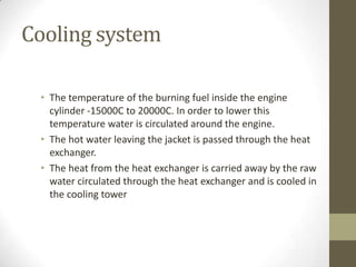 Cooling system
• The temperature of the burning fuel inside the engine
cylinder -15000C to 20000C. In order to lower this
temperature water is circulated around the engine.
• The hot water leaving the jacket is passed through the heat
exchanger.
• The heat from the heat exchanger is carried away by the raw
water circulated through the heat exchanger and is cooled in
the cooling tower

 