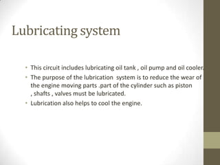 Lubricating system
• This circuit includes lubricating oil tank , oil pump and oil cooler.
• The purpose of the lubrication system is to reduce the wear of
the engine moving parts .part of the cylinder such as piston
, shafts , valves must be lubricated.
• Lubrication also helps to cool the engine.

 
