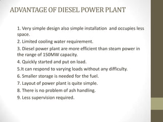 ADVANTAGE OF DIESEL POWER PLANT
1. Very simple design also simple installation and occupies less
space.
2. Limited cooling water requirement.
3. Diesel power plant are more efficient than steam power in
the range of 150MW capacity.
4. Quickly started and put on load.
5.It can respond to varying loads without any difficulty.
6. Smaller storage is needed for the fuel.
7. Layout of power plant is quite simple.
8. There is no problem of ash handling.
9. Less supervision required.

 