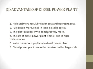 DISADVANTAGE OF DIESEL POWER PLANT

1. High Maintenance ,lubrication cost and operating cost.
2. Fuel cost is more, since in India diesel is costly.
3. The plant cost per kW is comparatively more.
4. The life of diesel power plant is small due to high
maintenance.
5. Noise is a serious problem in diesel power plant.
6. Diesel power plant cannot be constructed for large scale.

 
