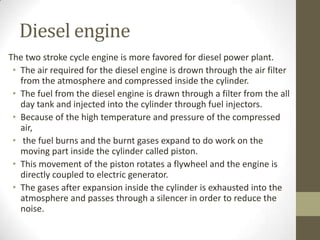 Diesel engine
The two stroke cycle engine is more favored for diesel power plant.
• The air required for the diesel engine is drown through the air filter
from the atmosphere and compressed inside the cylinder.
• The fuel from the diesel engine is drawn through a filter from the all
day tank and injected into the cylinder through fuel injectors.
• Because of the high temperature and pressure of the compressed
air,
• the fuel burns and the burnt gases expand to do work on the
moving part inside the cylinder called piston.
• This movement of the piston rotates a flywheel and the engine is
directly coupled to electric generator.
• The gases after expansion inside the cylinder is exhausted into the
atmosphere and passes through a silencer in order to reduce the
noise.

 
