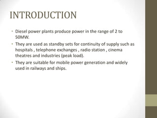 INTRODUCTION
• Diesel power plants produce power in the range of 2 to
50MW.
• They are used as standby sets for continuity of supply such as
hospitals , telephone exchanges , radio station , cinema
theatres and industries (peak load).
• They are suitable for mobile power generation and widely
used in railways and ships.

 