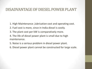 DISADVANTAGE OF DIESEL POWER PLANT

1. High Maintenance ,lubrication cost and operating cost.
2. Fuel cost is more, since ...