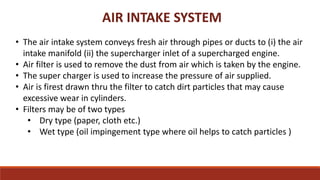 AIR INTAKE SYSTEM
• The air intake system conveys fresh air through pipes or ducts to (i) the air
intake manifold (ii) the supercharger inlet of a supercharged engine.
• Air filter is used to remove the dust from air which is taken by the engine.
• The super charger is used to increase the pressure of air supplied.
• Air is firest drawn thru the filter to catch dirt particles that may cause
excessive wear in cylinders.
• Filters may be of two types
• Dry type (paper, cloth etc.)
• Wet type (oil impingement type where oil helps to catch particles )
 