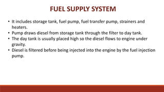 FUEL SUPPLY SYSTEM
• It includes storage tank, fuel pump, fuel transfer pump, strainers and
heaters.
• Pump draws diesel from storage tank through the filter to day tank.
• The day tank is usually placed high so the diesel flows to engine under
gravity.
• Diesel is filtered before being injected into the engine by the fuel injection
pump.
 