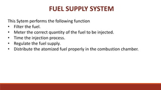 FUEL SUPPLY SYSTEM
This Sytem performs the following function
• Filter the fuel.
• Meter the correct quantity of the fuel to be injected.
• Time the injection process.
• Regulate the fuel supply.
• Distribute the atomized fuel properly in the combustion chamber.
 