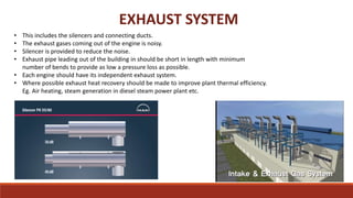 EXHAUST SYSTEM
• This includes the silencers and connecting ducts.
• The exhaust gases coming out of the engine is noisy.
• Silencer is provided to reduce the noise.
• Exhaust pipe leading out of the building in should be short in length with minimum
number of bends to provide as low a pressure loss as possible.
• Each engine should have its independent exhaust system.
• Where possible exhaust heat recovery should be made to improve plant thermal efficiency.
Eg. Air heating, steam generation in diesel steam power plant etc.
 