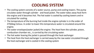 COOLING SYSTEM
• The cooling system consists of a water source, pump and cooling towers. The pump
circulates water through cylinder and head jacket. The water takes away heat form
the engine and it becomes hot. The hot water is cooled by cooling towers and re
circulated for cooling.
• The temperature of the burning fuel inside the engine cylinder is in the order of
2750deg Celsius. In order to lower this temperature water is circulated around the
engine.
• The water envelopes(water jacket) the engine. The heat from the cylinder, piston,
combustion chamber etc., is carried by the circulating water.
• The hot water leaving the jacket is passed through the heat exchanger
• The heat from the heat exchanger is carried away by the raw water circulated through
the heat exchanger and is cooled in the cooling system
 