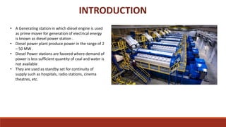 • A Generating station in which diesel engine is used
as prime mover for generation of electrical energy
is known as diesel power station .
• Diesel power plant produce power in the range of 2
– 50 MW .
• Diesel Power stations are favored where demand of
power is less sufficient quantity of coal and water is
not available
• They are used as standby set for continuity of
supply such as hospitals, radio stations, cinema
theatres, etc.
INTRODUCTION
 