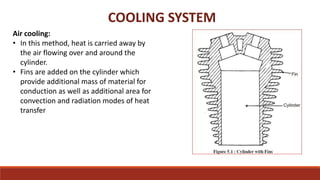 COOLING SYSTEM
Air cooling:
• In this method, heat is carried away by
the air flowing over and around the
cylinder.
• Fins are added on the cylinder which
provide additional mass of material for
conduction as well as additional area for
convection and radiation modes of heat
transfer
 