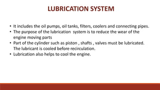 LUBRICATION SYSTEM
• It includes the oil pumps, oil tanks, filters, coolers and connecting pipes.
• The purpose of the lubrication system is to reduce the wear of the
engine moving parts
• Part of the cylinder such as piston , shafts , valves must be lubricated.
The lubricant is cooled before recirculation.
• Lubrication also helps to cool the engine.
 