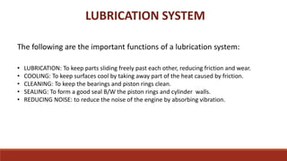 LUBRICATION SYSTEM
The following are the important functions of a lubrication system:
• LUBRICATION: To keep parts sliding freely past each other, reducing friction and wear.
• COOLING: To keep surfaces cool by taking away part of the heat caused by friction.
• CLEANING: To keep the bearings and piston rings clean.
• SEALING: To form a good seal B/W the piston rings and cylinder walls.
• REDUCING NOISE: to reduce the noise of the engine by absorbing vibration.
 
