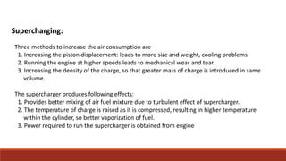 Supercharging:
Three methods to increase the air consumption are
1. Increasing the piston displacement: leads to more size and weight, cooling problems
2. Running the engine at higher speeds leads to mechanical wear and tear.
3. Increasing the density of the charge, so that greater mass of charge is introduced in same
volume.
The supercharger produces following effects:
1. Provides better mixing of air fuel mixture due to turbulent effect of supercharger.
2. The temperature of charge is raised as it is compressed, resulting in higher temperature
within the cylinder, so better vaporization of fuel.
3. Power required to run the supercharger is obtained from engine
 