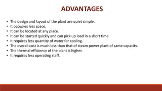 ADVANTAGES
• The design and layout of the plant are quiet simple.
• It occupies less space.
• It can be located at any place.
• It can be started quickly and can pick up load in a short time.
• It requires less quantity of water for cooling.
• The overall cost is much less than that of steam power plant of same capacity.
• The thermal efficiency of the plant is higher.
• It requires less operating staff.
 