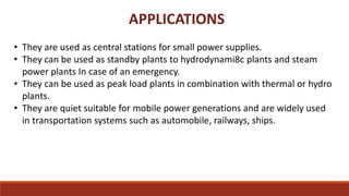 APPLICATIONS
• They are used as central stations for small power supplies.
• They can be used as standby plants to hydrodynami8c plants and steam
power plants In case of an emergency.
• They can be used as peak load plants in combination with thermal or hydro
plants.
• They are quiet suitable for mobile power generations and are widely used
in transportation systems such as automobile, railways, ships.
 