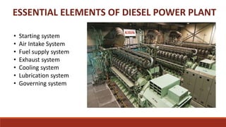 ESSENTIAL ELEMENTS OF DIESEL POWER PLANT
• Starting system
• Air Intake System
• Fuel supply system
• Exhaust system
• Cooling system
• Lubrication system
• Governing system
 