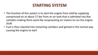 STARTING SYSTEM
• The function of this system is to start the engine from cold by supplying
compressed air at about 17 bar from an air tank that is admitted into few
cylinders making them work like reciprocating air motors to run the engine
shaft
• Fuel is then injected into remaining cylinders and ignited in the normal way
causing the engine to start
 