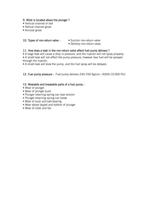 9999.... What isWhat isWhat isWhat is locatedlocatedlocatedlocated aboveaboveaboveabove thethethethe plungerplungerplungerplunger ????
• Vertical channel or slot
• Helical channel grove
• Annular grove
10101010.... Types of nonTypes of nonTypes of nonTypes of non----return valvereturn valvereturn valvereturn valve :::: • Suction non-return valve
• Delivery non-return valve
11111111.... HowHowHowHow doesdoesdoesdoes aaaa leakleakleakleak in thein thein thein the nonnonnonnon----return valvereturn valvereturn valvereturn valve affectaffectaffectaffect ffffuel pump deliveryuel pump deliveryuel pump deliveryuel pump delivery ????
• A large leak will cause a drop in pressure, and the injector will not spray properly.
• A small leak will not affect the pump pressure; however less fuel will be sprayed
through the injector.
• A small leak will slow the pump, and the fuel spray will be delayed.
12121212.... FFFFuel pumpuel pumpuel pumpuel pump pressure :pressure :pressure :pressure : Fuel pump delivers 240-700 Kg/cm2 (4000-10,000 Psi)
13131313.... Wearable and breakable parts ofWearable and breakable parts ofWearable and breakable parts ofWearable and breakable parts of a fuel pumpa fuel pumpa fuel pumpa fuel pump ::::
• Wear of plunger
• Wear of plunger bush
• Plunger retaining spring can lose tension
• Plunger-retaining spring can break
• Wear of bush and ball bearing
• Wear above tappet and bottom of plunger
• Wear of roller and fan
 