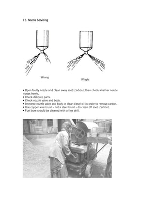 15.15.15.15. Nozzle ServicingNozzle ServicingNozzle ServicingNozzle Servicing
• Open faulty nozzle and clean away soot (carbon); then check whether nozzle
moves freely.
• Check delicate parts.
• Check nozzle valve and body.
• Immerse nozzle valve and body in clear diesel oil in order to remove carbon.
• Use copper wire brush - not a steel brush – to clean off soot (carbon).
• Fuel bore should be cleaned with a fine drill.
 