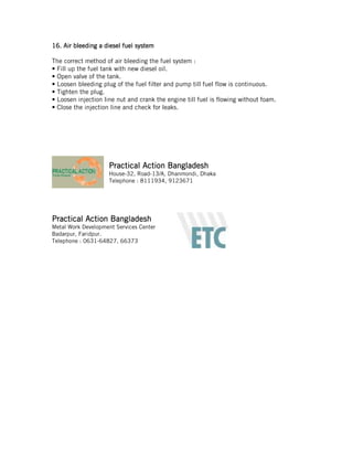 11116.6.6.6. Air bleedingAir bleedingAir bleedingAir bleeding aaaa diesel fuel systemdiesel fuel systemdiesel fuel systemdiesel fuel system
The correct method of air bleeding the fuel system :
• Fill up the fuel tank with new diesel oil.
• Open valve of the tank.
• Loosen bleeding plug of the fuel filter and pump till fuel flow is continuous.
• Tighten the plug.
• Loosen injection line nut and crank the engine till fuel is flowing without foam.
• Close the injection line and check for leaks.
Practical Action BangladeshPractical Action BangladeshPractical Action BangladeshPractical Action Bangladesh
House-32, Road-13/A, Dhanmondi, Dhaka
Telephone : 8111934, 9123671
Practical Action BangladeshPractical Action BangladeshPractical Action BangladeshPractical Action Bangladesh
Metal Work Development Services Center
Badarpur, Faridpur.
Telephone : 0631-64827, 66373
 