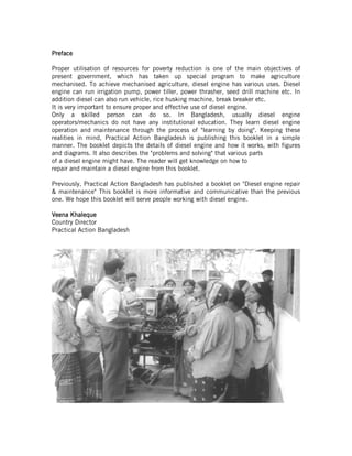 PrefacePrefacePrefacePreface
Proper utilisation of resources for poverty reduction is one of the main objectives of
present government, which has taken up special program to make agriculture
mechanised. To achieve mechanised agriculture, diesel engine has various uses. Diesel
engine can run irrigation pump, power tiller, power thrasher, seed drill machine etc. In
addition diesel can also run vehicle, rice husking machine, break breaker etc.
It is very important to ensure proper and effective use of diesel engine.
Only a skilled person can do so. In Bangladesh, usually diesel engine
operators/mechanics do not have any institutional education. They learn diesel engine
operation and maintenance through the process of "learning by doing". Keeping these
realities in mind, Practical Action Bangladesh is publishing this booklet in a simple
manner. The booklet depicts the details of diesel engine and how it works, with figures
and diagrams. It also describes the "problems and solving" that various parts
of a diesel engine might have. The reader will get knowledge on how to
repair and maintain a diesel engine from this booklet.
Previously, Practical Action Bangladesh has published a booklet on "Diesel engine repair
& maintenance" This booklet is more informative and communicative than the previous
one. We hope this booklet will serve people working with diesel engine.
Veena KhaleVeena KhaleVeena KhaleVeena Khalequequequeque
Country Director
Practical Action Bangladesh
 