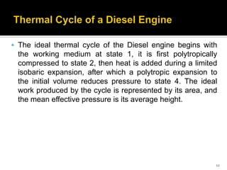 The ideal thermal cycle of the Diesel engine begins with

the working medium at state 1, it is first polytropically
compressed to state 2, then heat is added during a limited
isobaric expansion, after which a polytropic expansion to
the initial volume reduces pressure to state 4. The ideal
work produced by the cycle is represented by its area, and
the mean effective pressure is its average height.

12

 