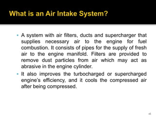  A system with air filters, ducts and supercharger that

supplies necessary air to the engine for fuel
combustion. It consists of pipes for the supply of fresh
air to the engine manifold. Filters are provided to
remove dust particles from air which may act as
abrasive in the engine cylinder.
 It also improves the turbocharged or supercharged
engine’s efficiency, and it cools the compressed air
after being compressed.

16

 