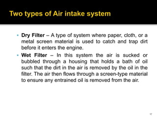  Dry Filter – A type of system where paper, cloth, or a

metal screen material is used to catch and trap dirt
before it enters the engine.
 Wet Filter – In this system the air is sucked or
bubbled through a housing that holds a bath of oil
such that the dirt in the air is removed by the oil in the
filter. The air then flows through a screen-type material
to ensure any entrained oil is removed from the air.

17

 
