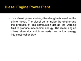  In a diesel power station, diesel engine is used as the

prime mover. The diesel burns inside the engine and
the products of this combustion act as the working
fluid to produce mechanical energy. The diesel engine
drives alternator which converts mechanical energy
into electrical energy.

2

 
