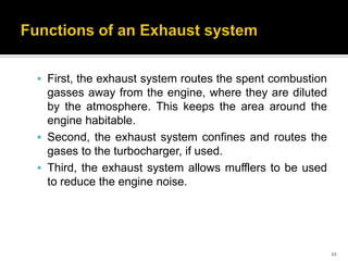  First, the exhaust system routes the spent combustion

gasses away from the engine, where they are diluted
by the atmosphere. This keeps the area around the
engine habitable.
 Second, the exhaust system confines and routes the
gases to the turbocharger, if used.
 Third, the exhaust system allows mufflers to be used
to reduce the engine noise.

22

 