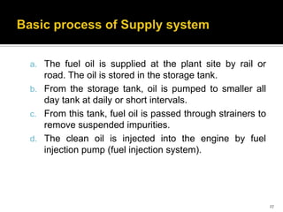 a. The fuel oil is supplied at the plant site by rail or

road. The oil is stored in the storage tank.
b. From the storage tank, oil is pumped to smaller all
day tank at daily or short intervals.
c. From this tank, fuel oil is passed through strainers to
remove suspended impurities.
d. The clean oil is injected into the engine by fuel
injection pump (fuel injection system).

27

 