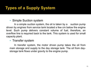  Simple Suction system
In a simple suction system, the oil is taken by a suction pump
driven by engines from service tank located a few cm below the engine
level. Such pump delivers constant volume of fuel, therefore, an
overflow line is required back to the tank. This system is used for small
capacity plant.

 Transfer system
In transfer system, the motor driven pump takes the oil from
main storage and supply to the day storage tank. The oil from daystorage tank flows under gravity to the engine pump.

29

 