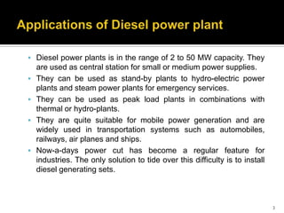  Diesel power plants is in the range of 2 to 50 MW capacity. They






are used as central station for small or medium power supplies.
They can be used as stand-by plants to hydro-electric power
plants and steam power plants for emergency services.
They can be used as peak load plants in combinations with
thermal or hydro-plants.
They are quite suitable for mobile power generation and are
widely used in transportation systems such as automobiles,
railways, air planes and ships.
Now-a-days power cut has become a regular feature for
industries. The only solution to tide over this difficulty is to install
diesel generating sets.

3

 