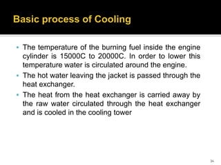  The temperature of the burning fuel inside the engine

cylinder is 15000C to 20000C. In order to lower this
temperature water is circulated around the engine.
 The hot water leaving the jacket is passed through the
heat exchanger.
 The heat from the heat exchanger is carried away by
the raw water circulated through the heat exchanger
and is cooled in the cooling tower

34

 