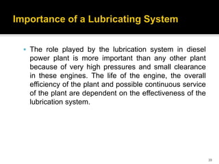  The role played by the lubrication system in diesel

power plant is more important than any other plant
because of very high pressures and small clearance
in these engines. The life of the engine, the overall
efficiency of the plant and possible continuous service
of the plant are dependent on the effectiveness of the
lubrication system.

39

 