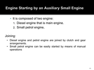  It is composed of two engine:
1. Diesel engine that is main engine.
2. Small petrol engine.

Joining:
• Diesel engine and petrol engine are joined by clutch and gear
arrangements.
• Small petrol engine can be easily started by means of manual
operations

44

 
