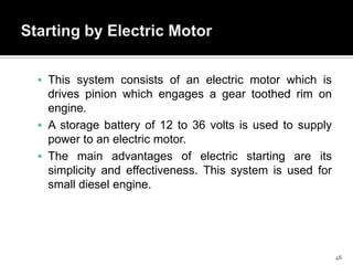  This system consists of an electric motor which is

drives pinion which engages a gear toothed rim on
engine.
 A storage battery of 12 to 36 volts is used to supply
power to an electric motor.
 The main advantages of electric starting are its
simplicity and effectiveness. This system is used for
small diesel engine.

48

 