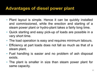  Plant layout is simple. Hence it can be quickly installed







and commissioned, while the erection and starting of a
steam power plant or hydro-plant takes a fairly long time.
Quick starting and easy pick-up of loads are possible in a
very short time.
The load operation is easy and requires minimum labours.
Efficiency at part loads does not fall so much as that of a
steam plant.
Fuel handling is easier and no problem of ash disposal
exists.
The plant is smaller in size than steam power plant for
same capacity.
52

 