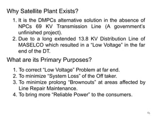 Why Satellite Plant Exists?
1. It is the DMPCs alternative solution in the absence of
NPCs 69 KV Transmission Line (A government’s
unfinished project).
2. Due to a long extended 13.8 KV Distribution Line of
MASELCO which resulted in a “Low Voltage” in the far
end of the DT.

What are its Primary Purposes?
1. To correct “Low Voltage” Problem at far end.
2. To minimize “System Loss” of the Off taker.
3. To minimize prolong “Brownouts” at areas affected by
Line Repair Maintenance.
4. To bring more “Reliable Power” to the consumers.

65

 